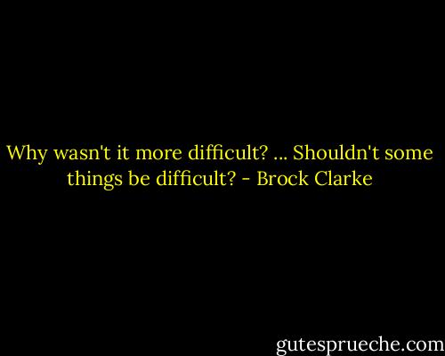 Why wasn't it more difficult? ... Shouldn't some things be difficult? - Brock Clarke