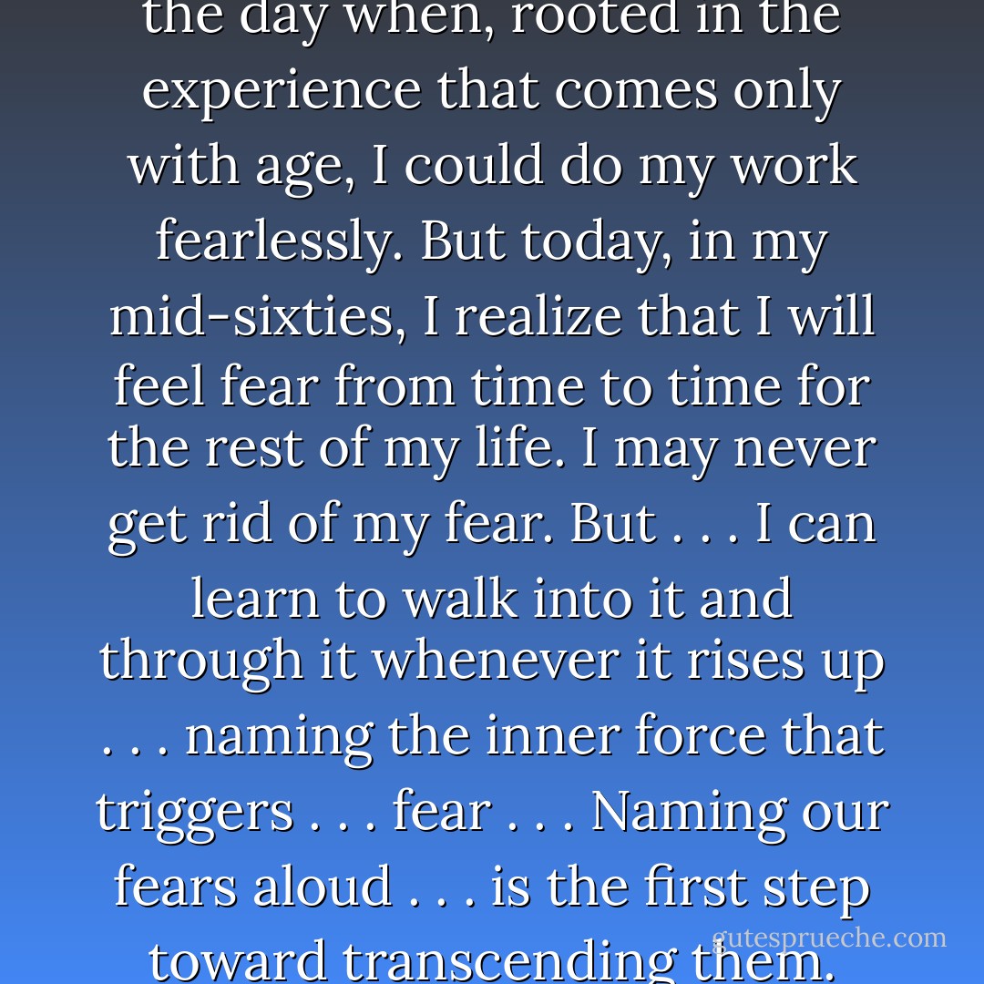 As a young man, I yearned for the day when, rooted in the experience that comes only with age, I could do my work fearlessly. But today, in my mid-sixties, I realize that I will feel fear from time to time for the rest of my life. I may never get rid of my fear. But . . . I can learn to walk into it and through it whenever it rises up . . . naming the inner force that triggers . . . fear . . . Naming our fears aloud . . . is the first step toward transcending them. - Parker J. Palmer