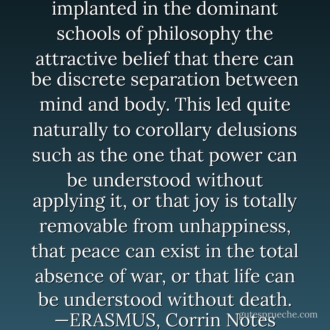 <a href="https://www.goodreads.com/author/show/2192.Aristotle" title="Aristotle" rel="nofollow noopener">Aristotle</a> raped reason. He implanted in the dominant schools of philosophy the attractive belief that there can be discrete separation between mind and body. This led quite naturally to corollary delusions such as the one that power can be understood without applying it, or that joy is totally removable from unhappiness, that peace can exist in the total absence of war, or that life can be understood without death.<br />—ERASMUS, <i>Corrin Notes</i> - Brian Herbert