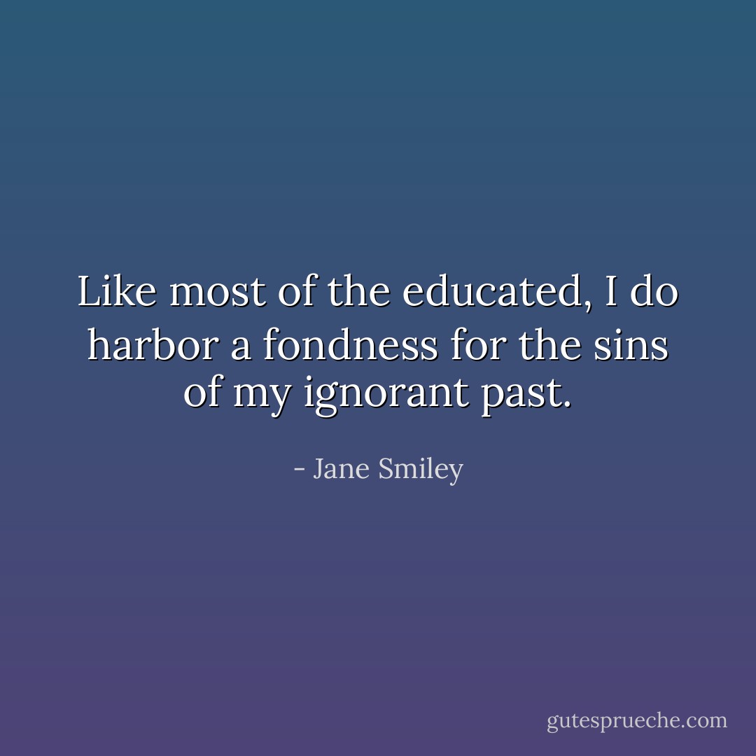 Like most of the educated, I do harbor a fondness for the sins of my ignorant past. - Jane Smiley