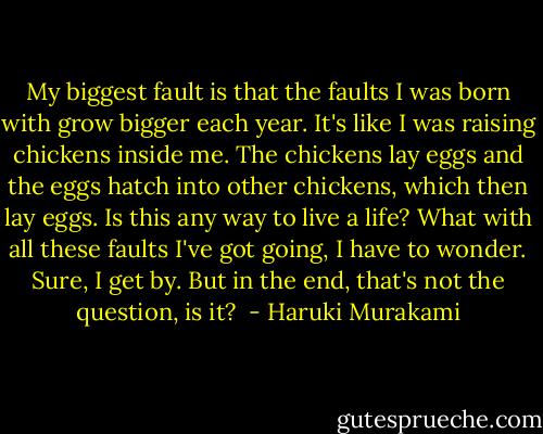 My biggest fault is that the faults I was born with grow bigger each year. It's like I was raising chickens inside me. The chickens lay eggs and the eggs hatch into other chickens, which then lay eggs. Is this any way to live a life? What with all these faults I've got going, I have to wonder. Sure, I get by. But in the end, that's not the question, is it?  - Haruki Murakami