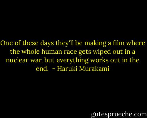 One of these days they'll be making a film where the whole human race gets wiped out in a nuclear war, but everything works out in the end.  - Haruki Murakami