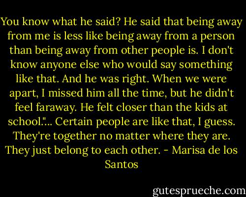 You know what he said? He said that being away from me is less like being away from a person than being away from other people is. I don't know anyone else who would say something like that. And he was right. When we were apart, I missed him all the time, but he didn't feel faraway. He felt closer than the kids at school."...<br />Certain people are like that, I guess. They're together no matter where they are. They just belong to each other. - Marisa de los Santos
