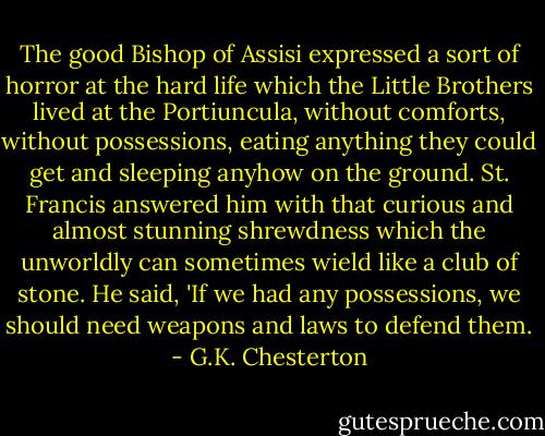 The good Bishop of Assisi expressed a sort of horror at the hard life which the Little Brothers lived at the Portiuncula, without comforts, without possessions, eating anything they could get and sleeping anyhow on the ground. St. Francis answered him with that curious and almost stunning shrewdness which the unworldly can sometimes wield like a club of stone. He said, 'If we had any possessions, we should need weapons and laws to defend them. - G.K. Chesterton