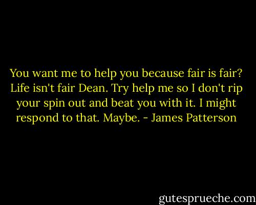 You want me to help<br />you because fair is fair?<br />Life isn't fair Dean. Try<br />help me so I don't rip<br />your spin out and beat<br />you with it. I might respond<br />to that. Maybe. - James Patterson