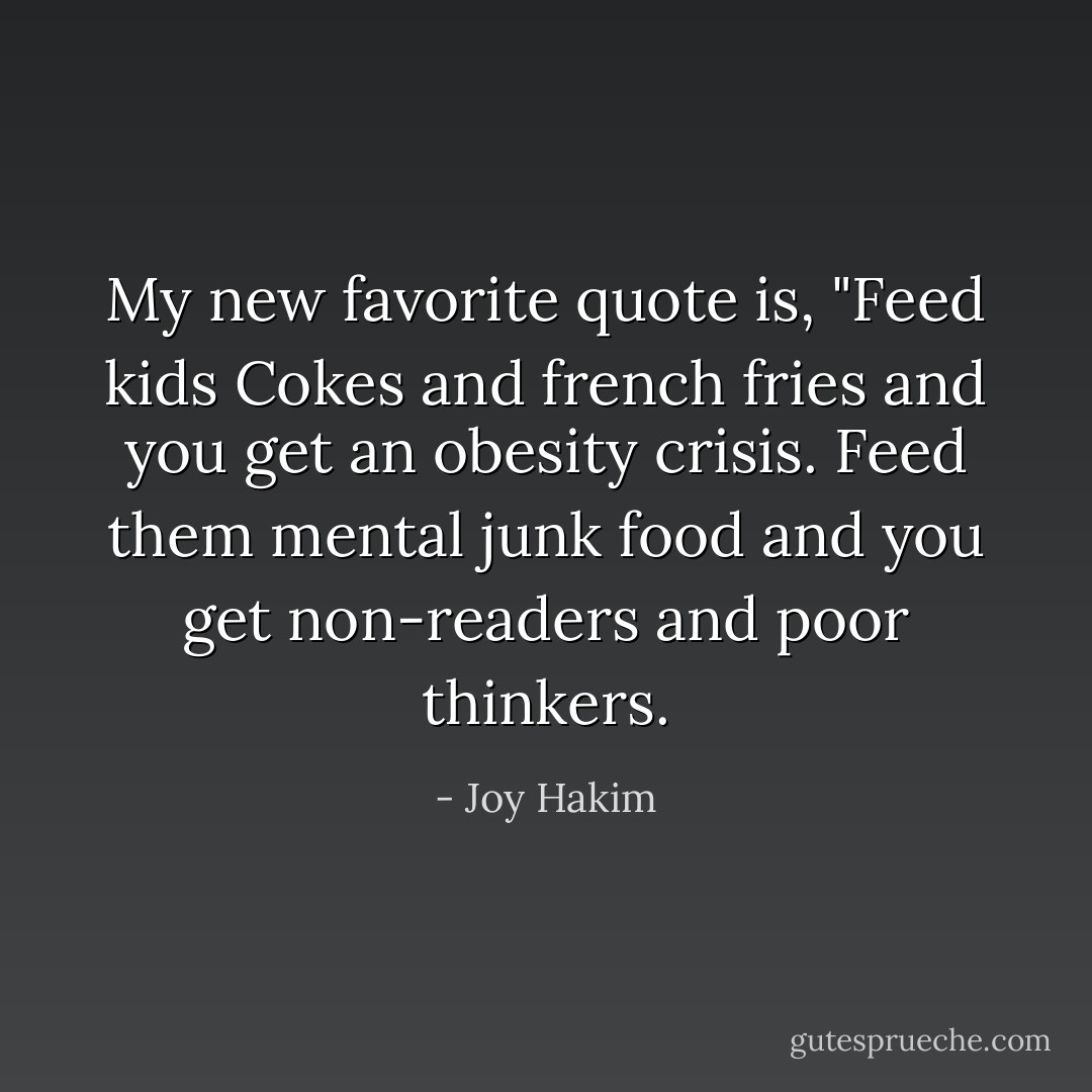 My new favorite quote is, "Feed kids Cokes and french fries and you get an obesity crisis. Feed them mental junk food and you get non-readers and poor thinkers. - Joy Hakim