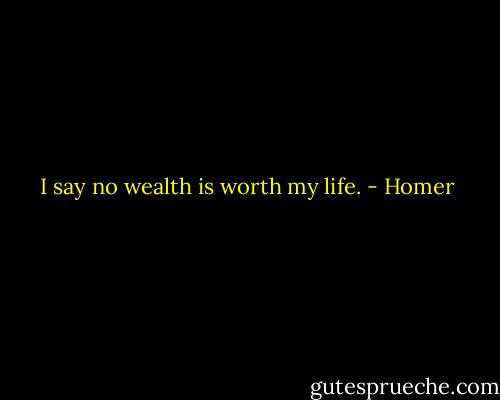 I say no wealth is worth my life. - Homer