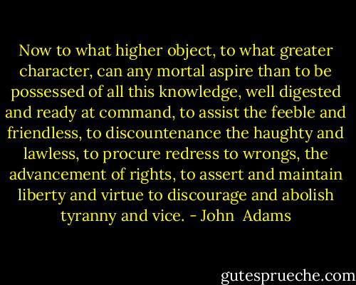Now to what higher object, to what greater character, can any mortal aspire than to be possessed of all this knowledge, well digested and ready at command, to assist the feeble and friendless, to discountenance the haughty and lawless, to procure redress to wrongs, the advancement of rights, to assert and maintain liberty and virtue to discourage and abolish tyranny and vice. - John  Adams