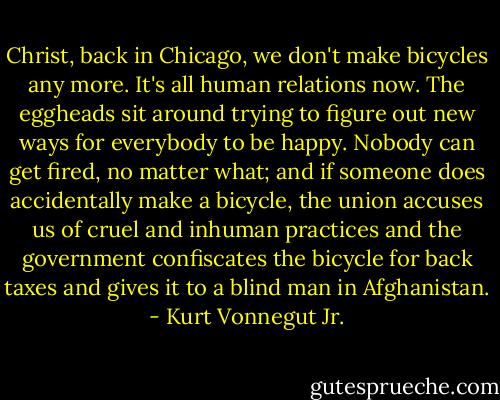 Christ, back in Chicago, we don't make bicycles any more. It's all human relations now. The eggheads sit around trying to figure out new ways for everybody to be happy. Nobody can get fired, no matter what; and if someone does accidentally make a bicycle, the union accuses us of cruel and inhuman practices and the government confiscates the bicycle for back taxes and gives it to a blind man in Afghanistan. - Kurt Vonnegut Jr.