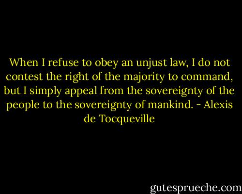 When I refuse to obey an unjust law, I do not contest the right of the majority to command, but I simply appeal from the sovereignty of the people to the sovereignty of mankind. - Alexis de Tocqueville