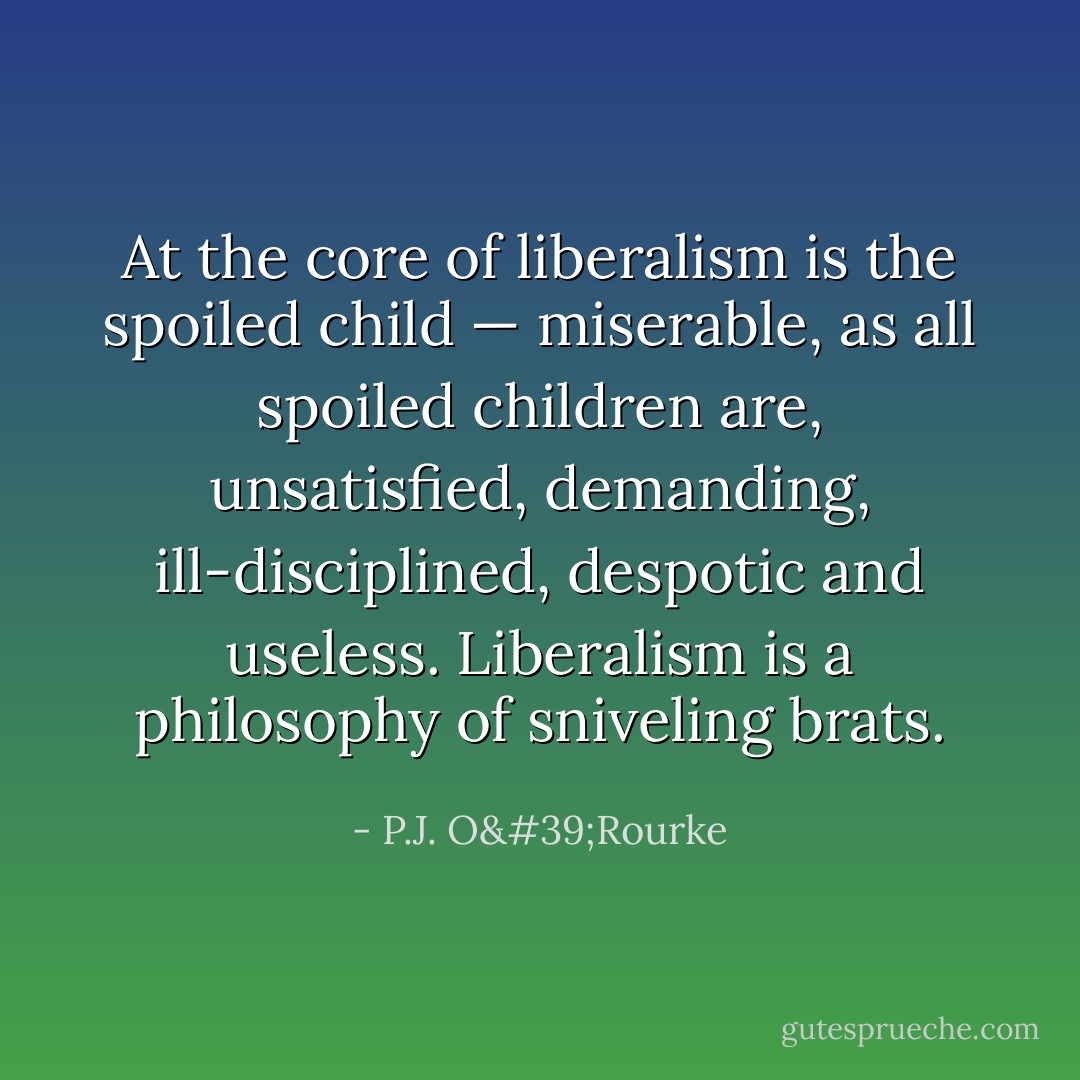 At the core of liberalism is the spoiled child — miserable, as all spoiled children are, unsatisfied, demanding, ill-disciplined, despotic and useless. Liberalism is a philosophy of sniveling brats. - P.J. O'Rourke