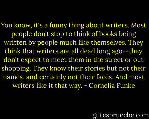 You know, it's a funny thing about writers. Most people don't stop to think of books being written by people much like themselves. They think that writers are all dead long ago--they don't expect to meet them in the street or out shopping. They know their stories but not their names, and certainly not their faces. And most writers like it that way. - Cornelia Funke