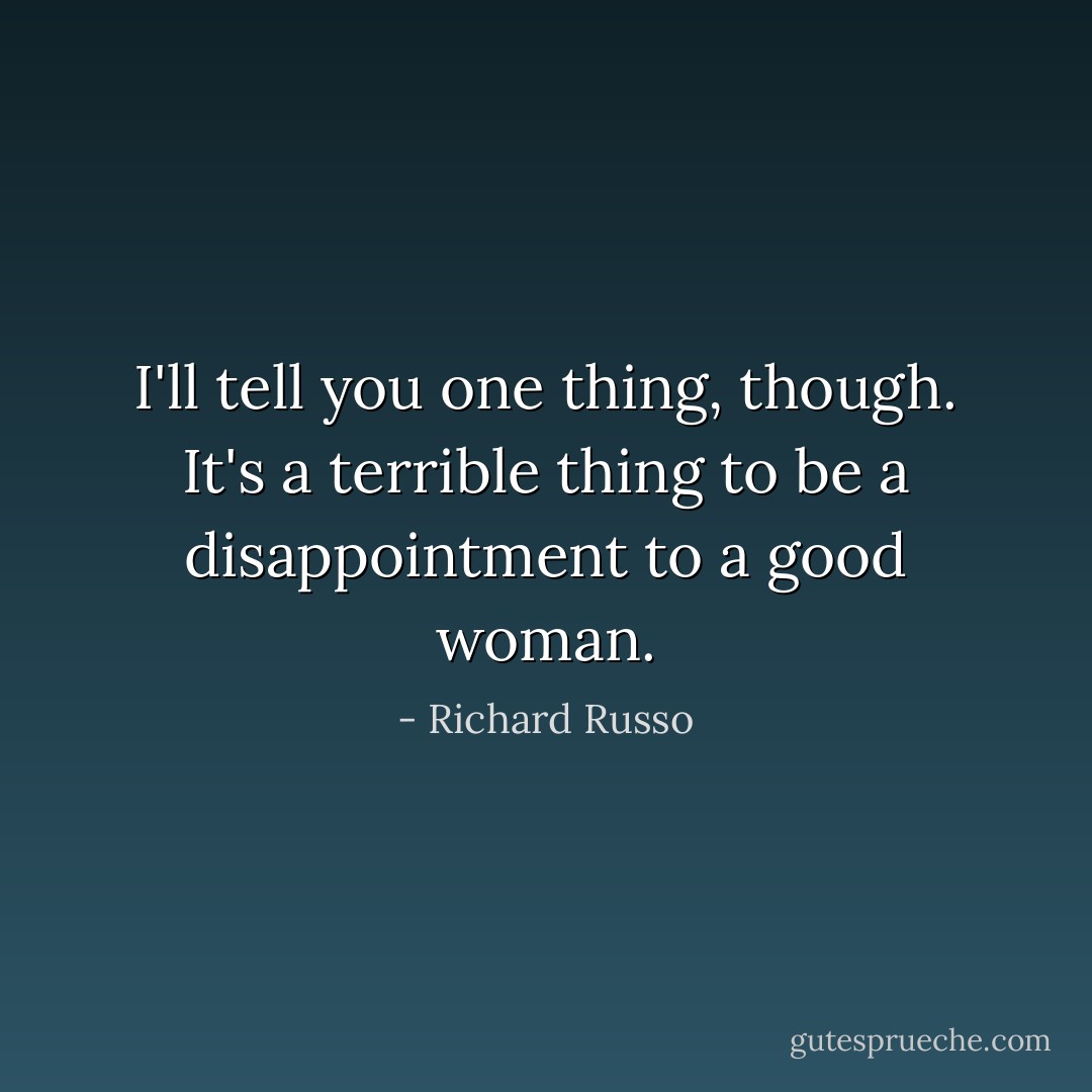 I'll tell you one thing, though. It's a terrible thing to be a disappointment to a good woman. - Richard Russo