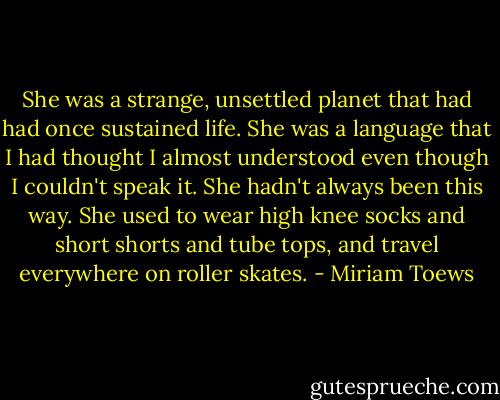 She was a strange, unsettled planet that had had once sustained life. She was a language that I had thought I almost understood even though I couldn't speak it. She hadn't always been this way. She used to wear high knee socks and short shorts and tube tops, and travel everywhere on roller skates. - Miriam Toews