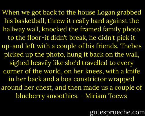 When we got back to the house Logan grabbed his basketball, threw it really hard against the hallway wall, knocked the framed family photo to the floor-it didn't break, he didn't pick it up-and left with a couple of his friends. Thebes picked up the photo, hung it back on the wall, sighed heavily like she'd travelled to every corner of the world, on her knees, with a knife in her back and a boa constrictor wrapped around her chest, and then made us a couple of blueberry smoothies. - Miriam Toews