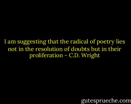 I am suggesting that the radical of poetry lies not in the<br />resolution of doubts but in their proliferation - C.D. Wright