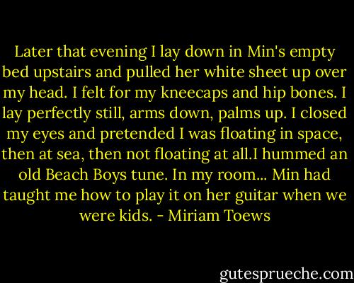 Later that evening I lay down in Min's empty bed upstairs and pulled her white sheet up over my head. I felt for my kneecaps and hip bones. I lay perfectly still, arms down, palms up. I closed my eyes and pretended I was floating in space, then at sea, then not floating at all.I hummed an old Beach Boys tune. In my room... Min had taught me how to play it on her guitar when we were kids. - Miriam Toews
