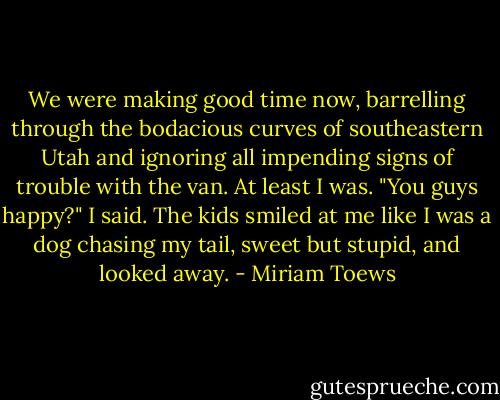 We were making good time now, barrelling through the bodacious curves of southeastern Utah and ignoring all impending signs of trouble with the van. At least I was.<br />"You guys happy?" I said.<br />The kids smiled at me like I was a dog chasing my tail, sweet but stupid, and looked away. - Miriam Toews