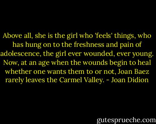 Above all, she is the girl who 'feels' things, who has hung on to the freshness and pain of adolescence, the girl ever wounded, ever young. Now, at an age when the wounds begin to heal whether one wants them to or not, Joan Baez rarely leaves the Carmel Valley. - Joan Didion