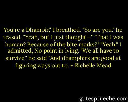 You're a Dhampir," I breathed.<br />"So are you." he teased.<br />"Yeah, but I just thought—"<br />"That I was human? Because of the bite marks?"<br />"Yeah." I admitted, No point in lying.<br />"We all have to survive," he said "And dhamphirs are good at figuring ways out to. - Richelle Mead