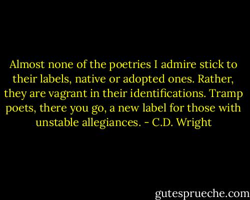 Almost none of the poetries I admire stick to their labels, native or adopted ones. Rather, they are vagrant in their identifications. Tramp poets, there you go, a new label for those with unstable allegiances. - C.D. Wright