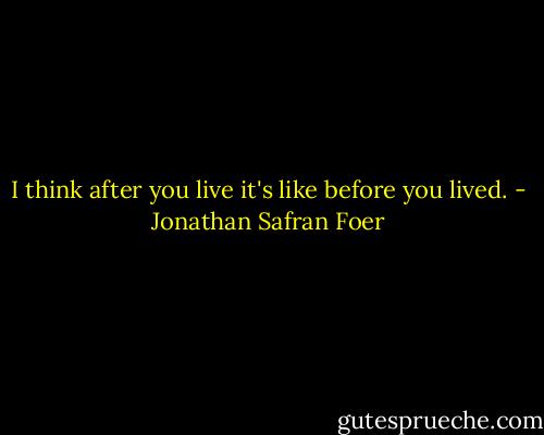 I think after you live it's like before you lived. - Jonathan Safran Foer