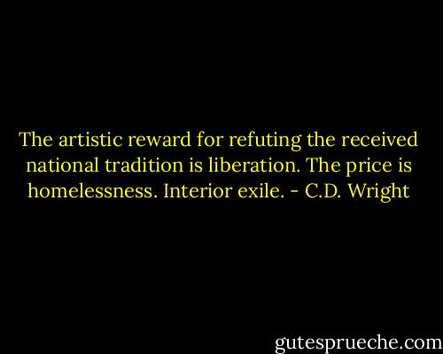 The artistic reward for refuting the received national tradition is liberation. The price is homelessness. Interior exile. - C.D. Wright