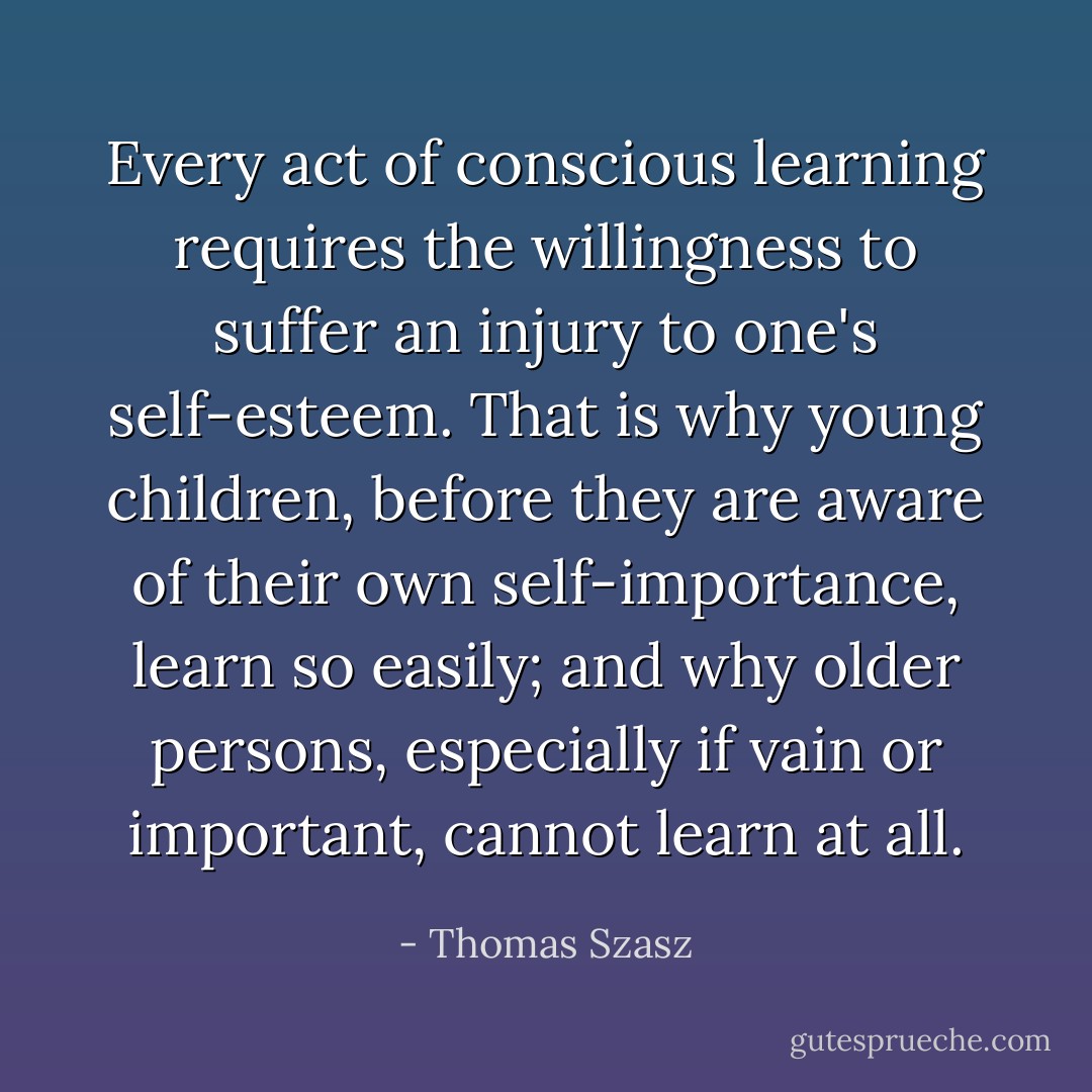 Every act of conscious learning requires the willingness to suffer an injury to one's self-esteem. That is why young children, before they are aware of their own self-importance, learn so easily; and why older persons, especially if vain or important, cannot learn at all. - Thomas Szasz