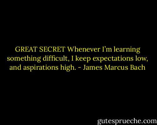 GREAT SECRET Whenever I’m learning something difficult, I keep expectations low, and aspirations high. - James Marcus Bach