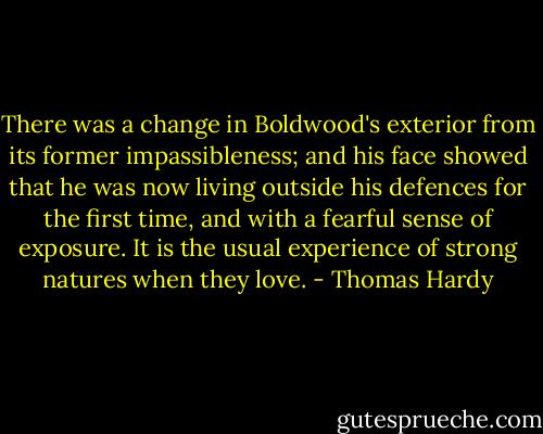 There was a change in Boldwood's exterior from its former impassibleness; and his face showed that he was now living outside his defences for the first time, and with a fearful sense of exposure. It is the usual experience of strong natures when they love. - Thomas Hardy