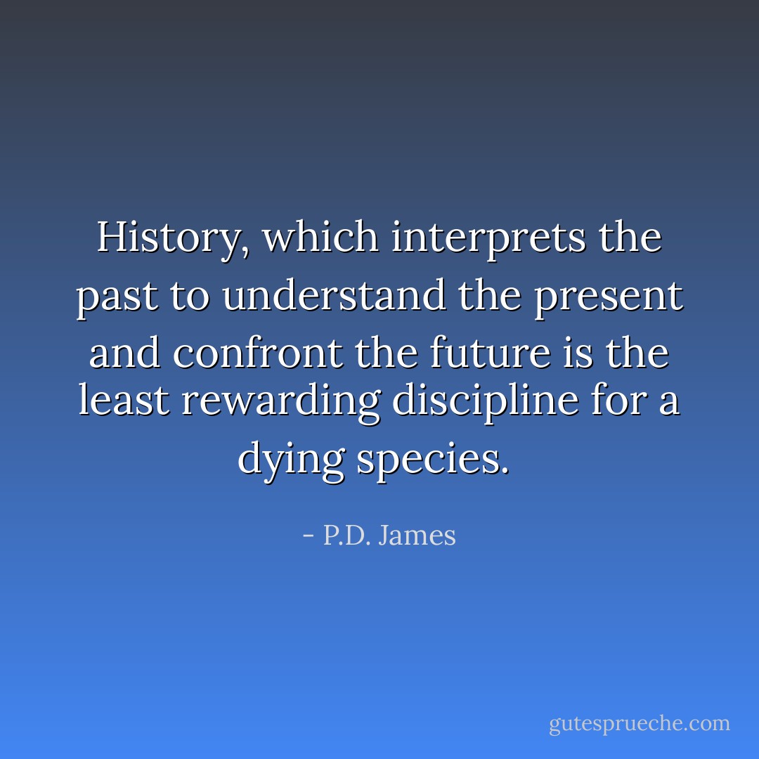 History, which interprets the past to understand the present and confront the future is the least rewarding discipline for a dying species.  - P.D. James