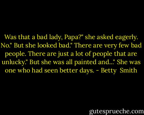Was that a bad lady, Papa?" she asked eagerly.<br />No."<br />But she looked bad."<br />There are very few bad people. There are just a lot of people that are unlucky."<br />But she was all painted and..."<br />She was one who had seen better days. - Betty  Smith