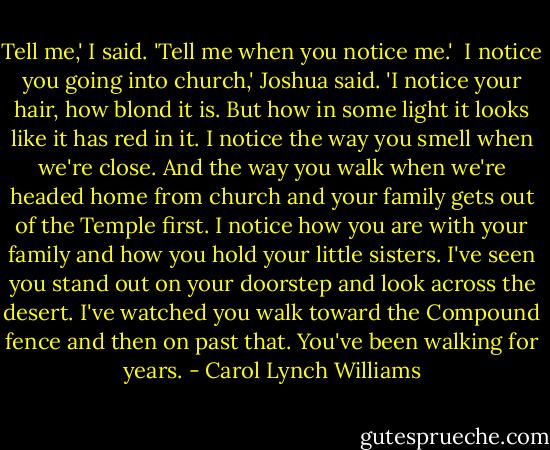 Tell me,' I said. 'Tell me when you notice me.'<br /><br />I notice you going into church,' Joshua said. 'I notice your hair, how blond it is. But how in some light it looks like it has red in it. I notice the way you smell when we're close. And the way you walk when we're headed home from church and your family gets out of the Temple first. I notice how you are with your family and how you hold your little sisters. I've seen you stand out on your doorstep and look across the desert. I've watched you walk toward the Compound fence and then on past that. You've been walking for years. - Carol Lynch Williams