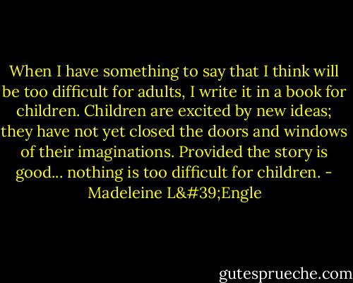 When I have something to say that I think will be too difficult for adults, I write it in a book for children. Children are excited by new ideas; they have not yet closed the doors and windows of their imaginations. Provided the story is good... nothing is too difficult for children. - Madeleine L'Engle