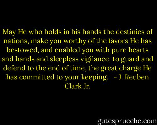 May He who holds in his hands the destinies of nations, make you worthy of the favors He has bestowed, and enabled you with pure hearts and hands and sleepless vigilance, to guard and defend to the end of time, the great charge He has committed to your keeping. <br /> - J. Reuben Clark Jr.