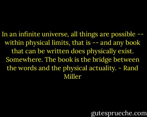 In an infinite universe, all things are possible -- within physical limits, that is -- and any book that can be written does physically exist. Somewhere. The book is the bridge between the words and the physical actuality. - Rand Miller
