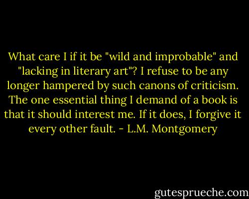 What care I if it be "wild and improbable" and "lacking in literary art"? I refuse to be any longer hampered by such canons of criticism. The one essential thing I demand of a book is that it should interest me. If it does, I forgive it every other fault. - L.M. Montgomery