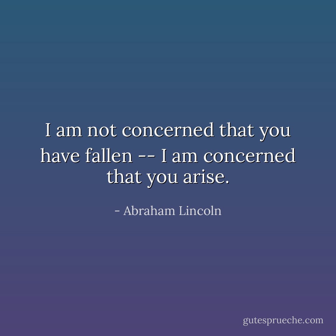 I am not concerned that you have fallen -- I am concerned that you arise. - Abraham Lincoln