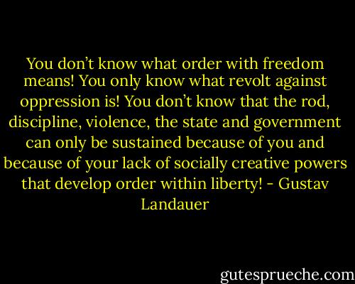 You don’t know what order with freedom means! You only know what revolt against oppression is! You don’t know that the rod, discipline, violence, the state and government can only be sustained because of you and because of your lack of socially creative powers that develop order within liberty! - Gustav Landauer