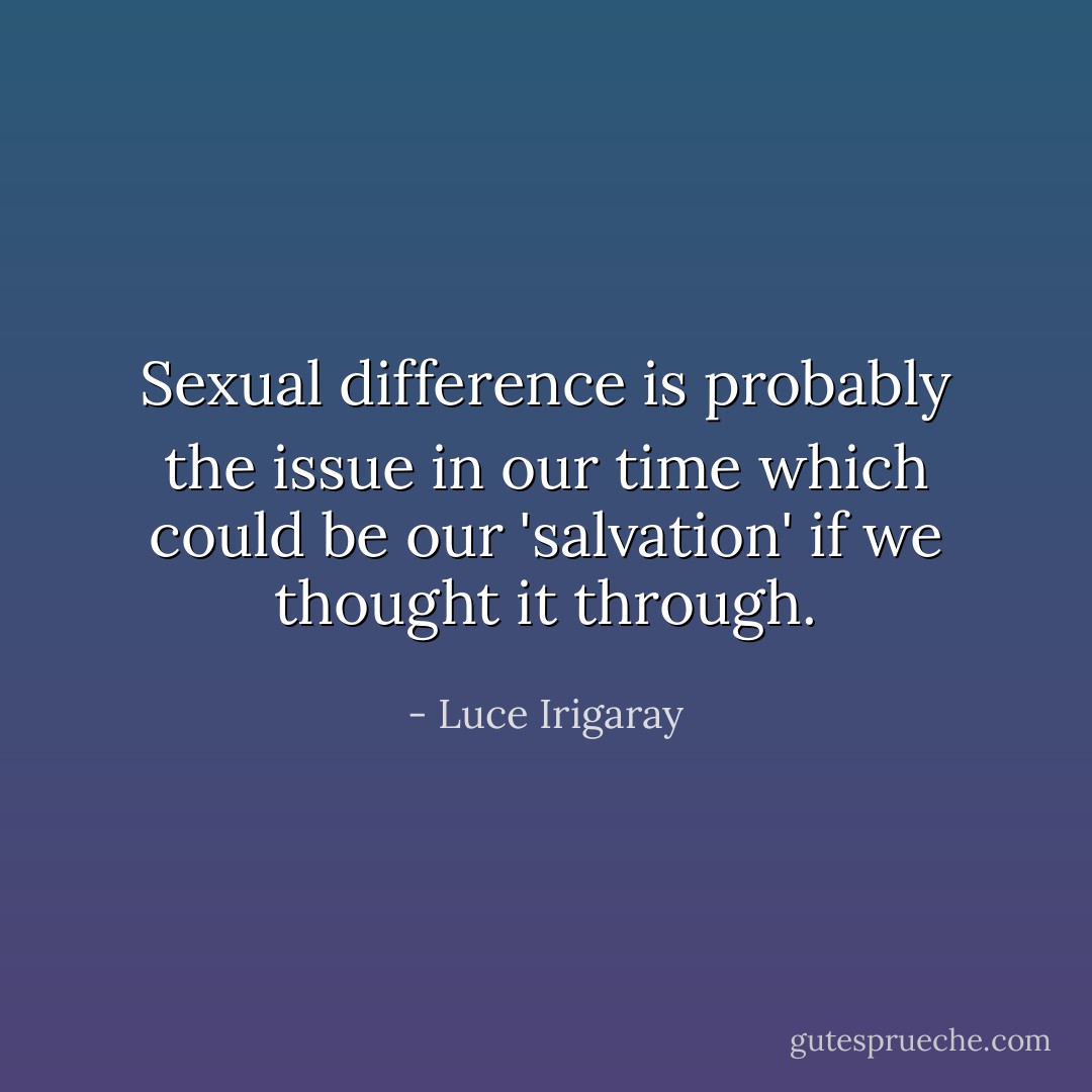 Sexual difference is probably the issue in our time which could be our 'salvation' if we thought it through. - Luce Irigaray