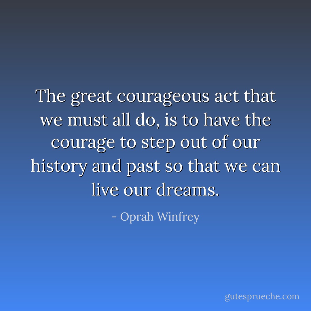 The great courageous act that we must all do, is to have the courage to step out of our history and past so that we can live our dreams. - Oprah Winfrey