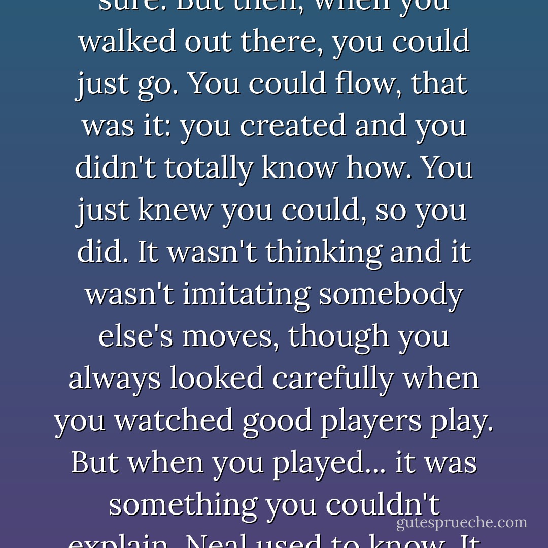 The flow. Yeah. Knowing you could step on the court and make it happen. You practiced, sure. But then, when you walked out there, you could just go. You could flow, that was it: you created and you didn't totally know how. You just knew you could, so you did. It wasn't thinking and it wasn't imitating somebody else's moves, though you always looked carefully when you watched good players play. But when you played... it was something you couldn't explain. Neal used to know. It didn't come from thinking about it. - Doug Wilhelm