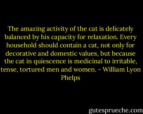The amazing activity of the cat is delicately balanced by his capacity for relaxation. Every household should contain a cat, not only for decorative and domestic values, but because the cat in quiescence is medicinal to irritable, tense, tortured men and women. - William Lyon Phelps