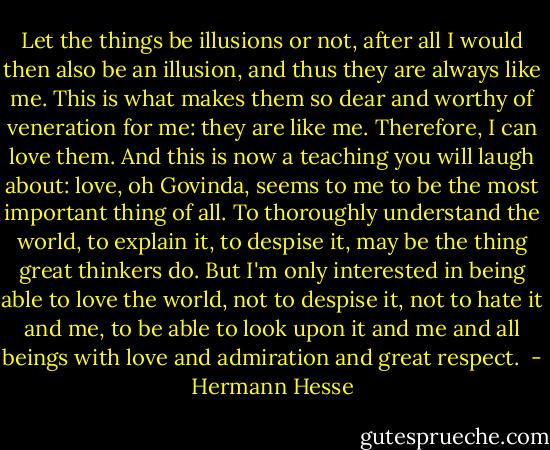 Let the<br />things be illusions or not, after all I would then also be an illusion,<br />and thus they are always like me. This is what makes them so dear and<br />worthy of veneration for me: they are like me. Therefore, I can love<br />them. And this is now a teaching you will laugh about: love, oh<br />Govinda, seems to me to be the most important thing of all. To<br />thoroughly understand the world, to explain it, to despise it, may be<br />the thing great thinkers do. But I'm only interested in being able to<br />love the world, not to despise it, not to hate it and me, to be able to<br />look upon it and me and all beings with love and admiration and great<br />respect.<br /> - Hermann Hesse