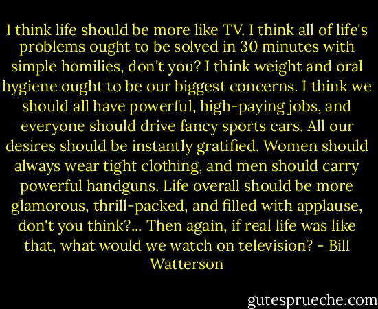 I think life should be more like TV. I think all of life's problems ought to be solved in 30 minutes with simple homilies, don't you? I think weight and oral hygiene ought to be our biggest concerns. I think we should all have powerful, high-paying jobs, and everyone should drive fancy sports cars. All our desires should be instantly gratified. Women should always wear tight clothing, and men should carry powerful handguns. Life overall should be more glamorous, thrill-packed, and filled with applause, don't you think?... Then again, if real life was like that, what would we watch on television? - Bill Watterson