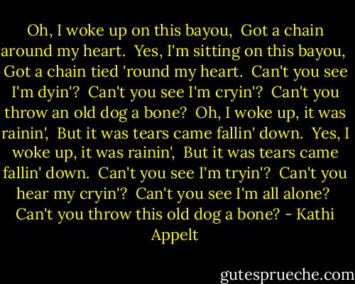 Oh, I woke up on this bayou, <br />Got a chain around my heart. <br />Yes, I'm sitting on this bayou, <br />Got a chain tied 'round my heart. <br />Can't you see I'm dyin'? <br />Can't you see I'm cryin'? <br />Can't you throw an old dog a bone? <br />Oh, I woke up, it was rainin', <br />But it was tears came fallin' down. <br />Yes, I woke up, it was rainin', <br />But it was tears came fallin' down. <br />Can't you see I'm tryin'? <br />Can't you hear my cryin'? <br />Can't you see I'm all alone? <br />Can't you throw this old dog a bone? - Kathi Appelt