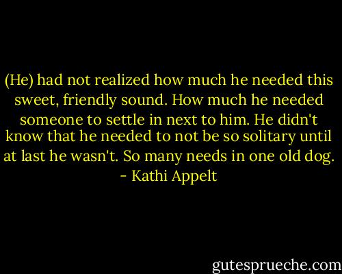(He) had not realized how much he needed this sweet, friendly sound. How much he needed someone to settle in next to him. He didn't know that he needed to not be so solitary until at last he wasn't. So many needs in one old dog. - Kathi Appelt