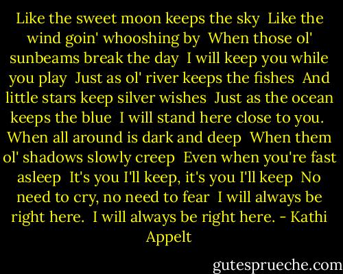 Like the sweet moon keeps the sky <br />Like the wind goin' whooshing by <br />When those ol' sunbeams break the day <br />I will keep you while you play <br />Just as ol' river keeps the fishes <br />And little stars keep silver wishes <br />Just as the ocean keeps the blue <br />I will stand here close to you. <br />When all around is dark and deep <br />When them ol' shadows slowly creep <br />Even when you're fast asleep <br />It's you I'll keep, it's you I'll keep <br />No need to cry, no need to fear <br />I will always be right here. <br />I will always be right here. - Kathi Appelt
