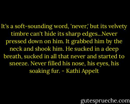 It's a soft-sounding word, 'never,' but its velvety timbre can't hide its sharp edges...Never pressed down on him. It grabbed him by the neck and shook him. He sucked in a deep breath, sucked in all that never and started to sneeze. Never filled his nose, his eyes, his soaking fur. - Kathi Appelt