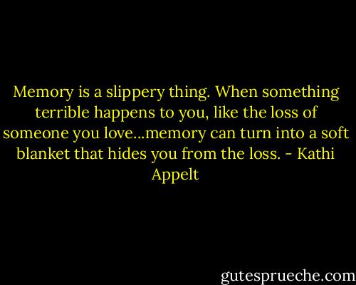 Memory is a slippery thing. When something terrible happens to you, like the loss of someone you love...memory can turn into a soft blanket that hides you from the loss. - Kathi Appelt